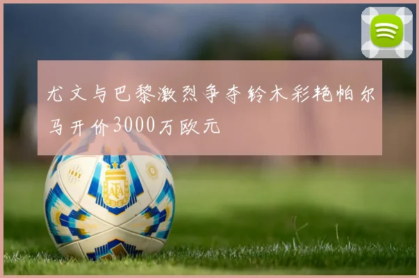 尤文与巴黎激烈争夺铃木彩艳帕尔马开价3000万欧元