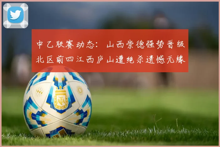中乙联赛动态：山西崇德强势晋级北区前四江西庐山遭绝杀遗憾无缘南区前四