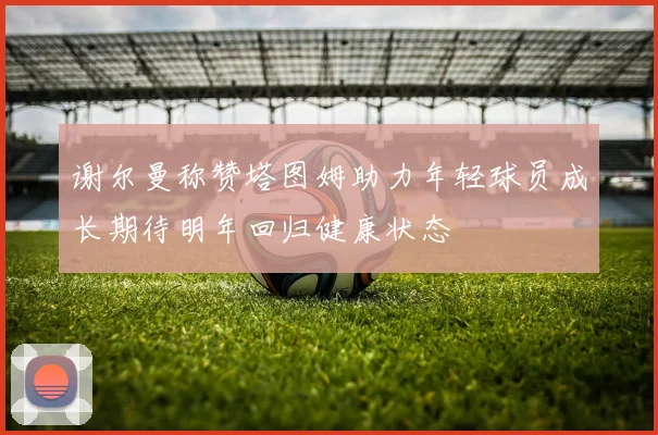 谢尔曼称赞塔图姆助力年轻球员成长期待明年回归健康状态