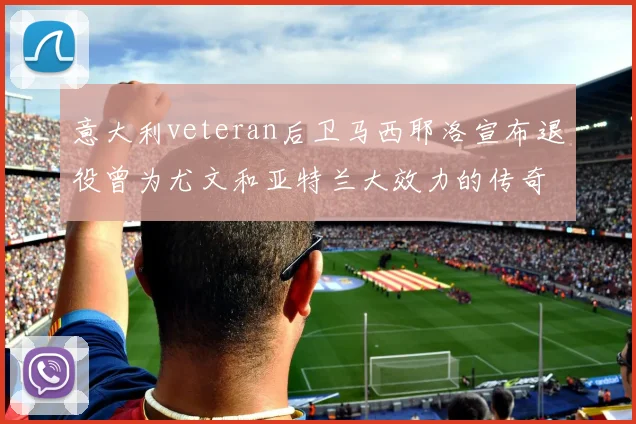 意大利veteran后卫马西耶洛宣布退役曾为尤文和亚特兰大效力的传奇球员