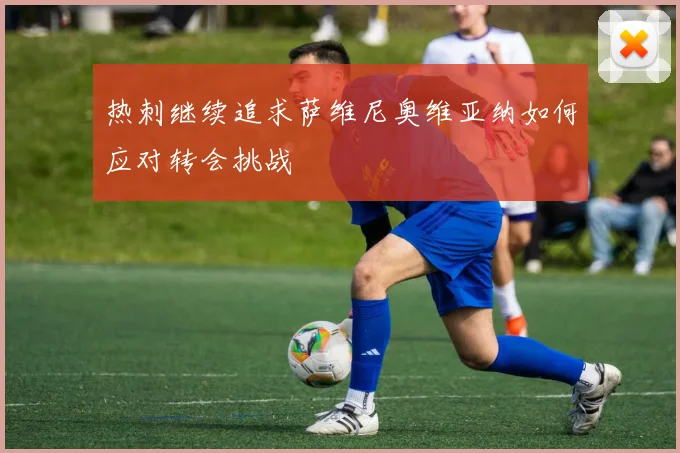热刺继续追求萨维尼奥维亚纳如何应对转会挑战