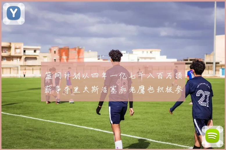 篮网计划以四年一亿七千八百万顶薪争夺里夫斯活塞和老鹰也积极参与竞标