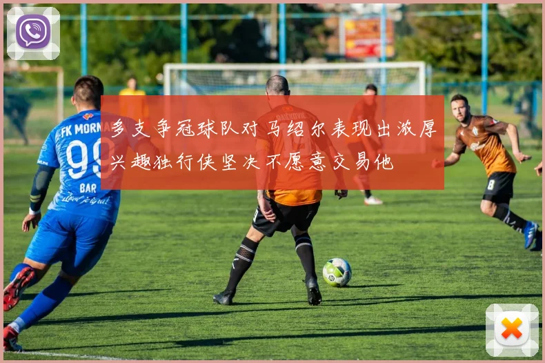 多支争冠球队对马绍尔表现出浓厚兴趣独行侠坚决不愿意交易他