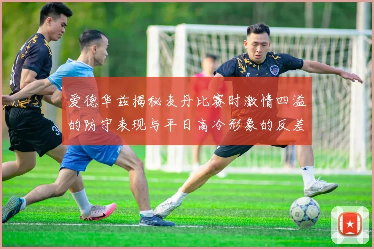 爱德华兹揭秘麦丹比赛时激情四溢的防守表现与平日高冷形象的反差