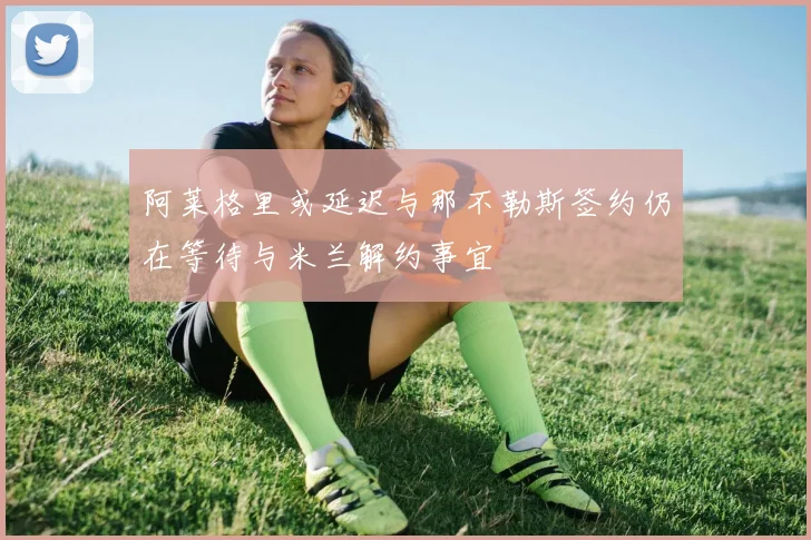 阿莱格里或延迟与那不勒斯签约仍在等待与米兰解约事宜