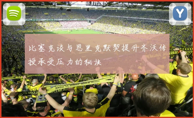 比塞克谈与恩里克默契提升齐沃传授承受压力的秘诀