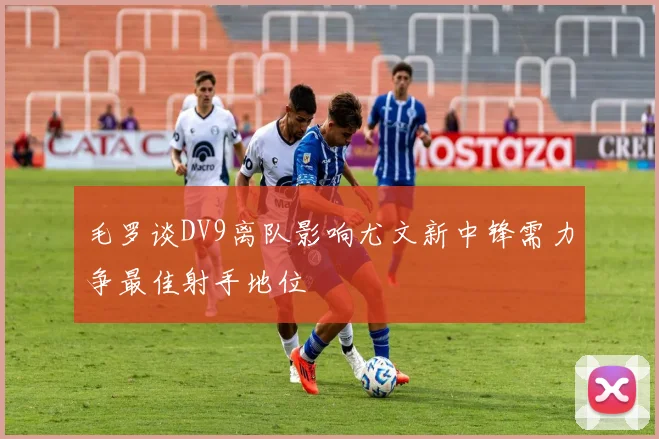 毛罗谈DV9离队影响尤文新中锋需力争最佳射手地位