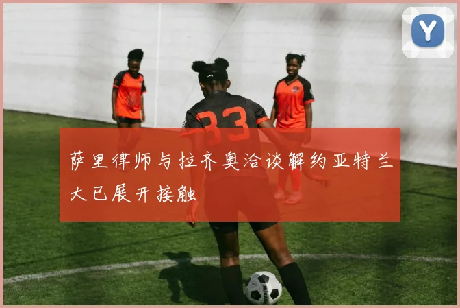 萨里律师与拉齐奥洽谈解约亚特兰大已展开接触
