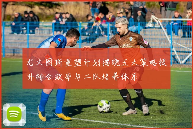 尤文图斯重塑计划揭晓五大策略提升转会效率与二队培养体系