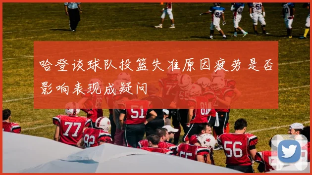 哈登谈球队投篮失准原因疲劳是否影响表现成疑问