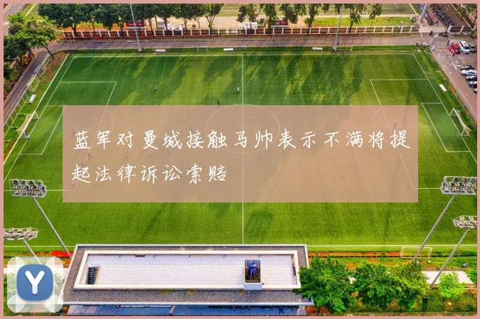 蓝军对曼城接触马帅表示不满将提起法律诉讼索赔