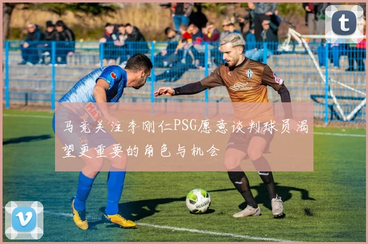 马竞关注李刚仁PSG愿意谈判球员渴望更重要的角色与机会