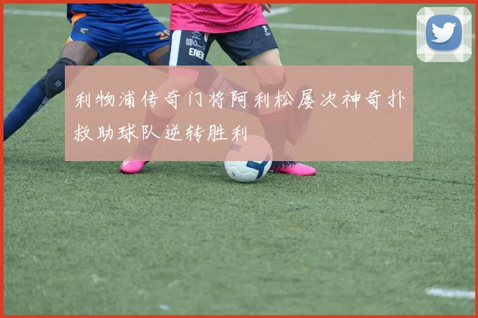 利物浦传奇门将阿利松屡次神奇扑救助球队逆转胜利