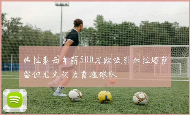 弗拉泰西年薪500万欧吸引加拉塔萨雷但尤文仍为首选球队