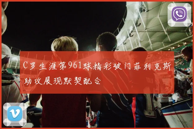 C罗生涯第961球精彩破门菲利克斯助攻展现默契配合
