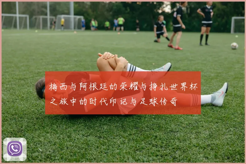 梅西与阿根廷的荣耀与挣扎世界杯之旅中的时代印记与足球传奇