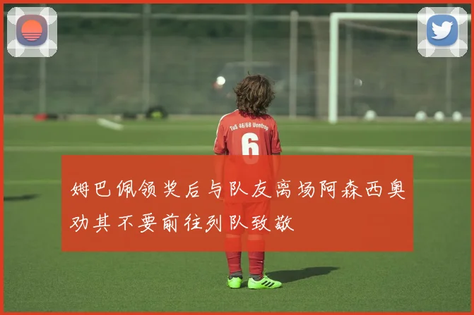 姆巴佩领奖后与队友离场阿森西奥劝其不要前往列队致敬