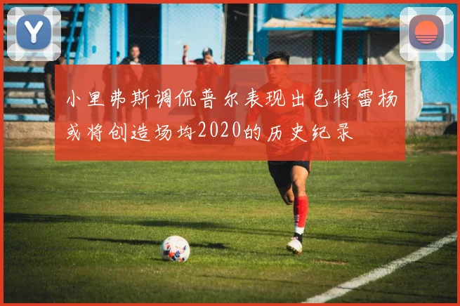 小里弗斯调侃普尔表现出色特雷杨或将创造场均2020的历史纪录