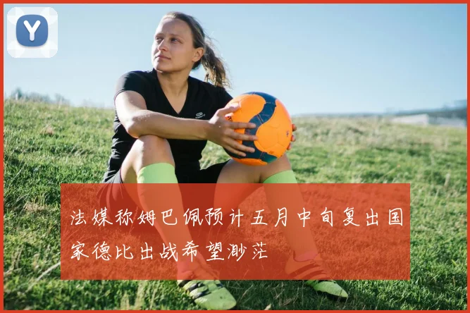 法媒称姆巴佩预计五月中旬复出国家德比出战希望渺茫
