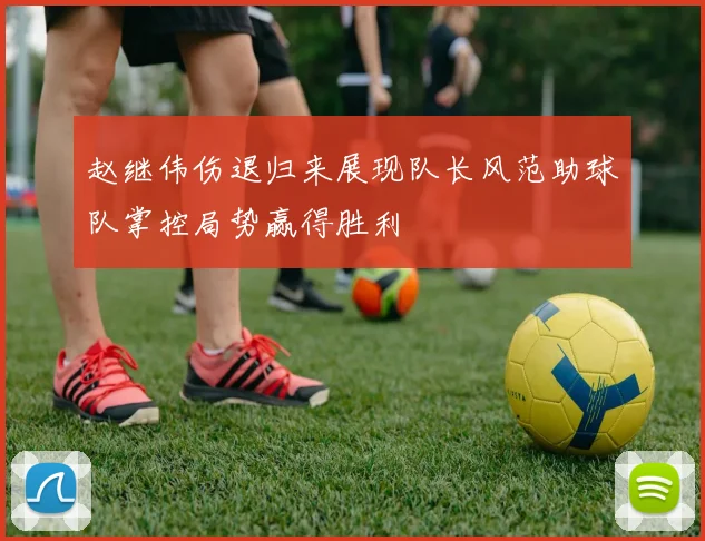 赵继伟伤退归来展现队长风范助球队掌控局势赢得胜利