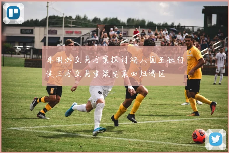 库明加交易方案探讨湖人国王独行侠三方交易重聚克莱回归湾区